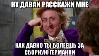 Ну давай расскажи мне как давно ты болеешь за сборную Германии