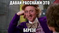 Давай расскажи это березе