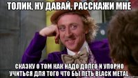 Толик, ну давай, расскажи мне сказку о том как надо долго и упорно учиться для того что бы петь Black Metal
