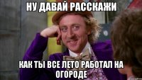 Ну давай расскажи как ты все лето работал на огороде