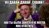 Ну давай давай , скажи ! Как ты была занята и не могла мне ответить