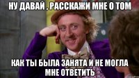 Ну давай , расскажи мне о том как ты была занята и не могла мне ответить