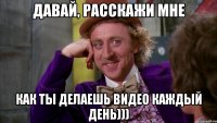 Давай, расскажи мне Как ты делаешь видео каждый день)))
