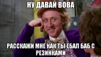 НУ ДАВАЙ ВОВА РАССКАЖИ МНЕ КАК ТЫ ЕБАЛ БАБ С РЕЗИНКАМИ