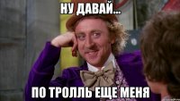 Ну давай... по тролль еще меня