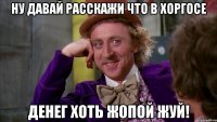 Ну давай расскажи что в Хоргосе денег хоть жопой жуй!