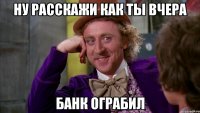 ну расскажи как ты вчера банк ограбил