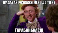 ну давай розкажи мені що ти не ТАРАБОНЬКАЄШ