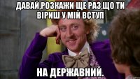 Давай,розкажи ще раз,що ти віриш у мій вступ на державний.
