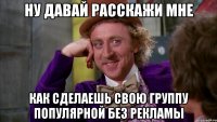 ну давай расскажи мне как сделаешь свою группу популярной без рекламы