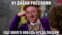 НУ ДАВАЙ РАССКАЖИ ЕЩЁ КАКОГО НИБУДЬ БРЕДА ЛЮДЯМ