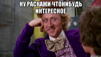 ну раскажи чтонибудь интересное 