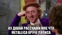  ну давай расскажи мне что metallica круче ляписа