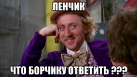ЛЕНЧИК ЧТО БОРЧИКУ ОТВЕТИТЬ ???