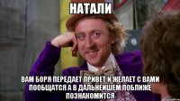 натали ВАМ БОРЯ ПЕРЕДАЕТ ПРИВЕТ И ЖЕЛАЕТ С ВАМИ ПООБЩАТСЯ А В ДАЛЬНЕИШЕМ ПОБЛИЖЕ ПОЗНАКОМИТСЯ
