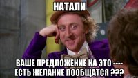 НАТАЛИ ВАШЕ ПРЕДЛОЖЕНИЕ НА ЭТО ---- ЕСТЬ ЖЕЛАНИЕ ПООБЩАТСЯ ???