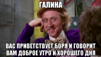 ГАЛИНА ВАС ПРИВЕТСТВУЕТ БОРЯ И ГОВОРИТ ВАМ ДОБРОЕ УТРО И ХОРОШЕГО ДНЯ