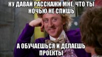 Ну давай расскажи мне, что ты ночью не спишь а обучаешься и делаешь проекты