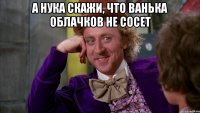 А нука скажи, что ванька облачков не сосет 