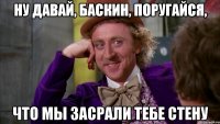 НУ ДАВАЙ, БАСКИН, ПОРУГАЙСЯ, ЧТО МЫ ЗАСРАЛИ ТЕБЕ СТЕНУ