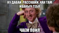 ну давай, расскажи, как там Иваныч тебя чаем поил