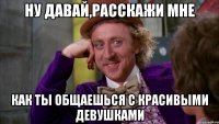 Ну давай,расскажи мне как ты общаешься с красивыми девушками