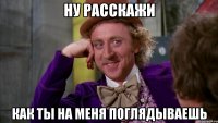 Ну расскажи как ты на меня поглядываешь