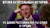 Время ахуительных историй ну давай расскажи как ты бухал в Турции