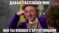 давай расскажи мне как ты плакал с аргентинцами