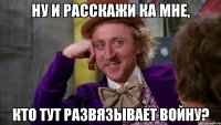 Ну и расскажи ка мне, кто тут развязывает войну?