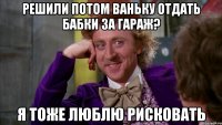 Решили потом Ваньку отдать бабки за гараж? Я тоже люблю рисковать