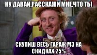 Ну давай,расскажи мне,что ты скупиш весь гараж м3 на скидках 25%