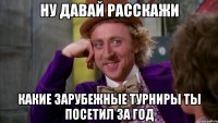 ну ДАВАЙ РАССКАЖИ какие зарубежные турниры ты посетил за год