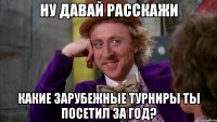 ну ДАВАЙ РАССКАЖИ какие зарубежные турниры ты посетил за год?