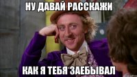 Ну давай расскажи как я тебя заебывал