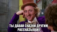  ты давай сказки другим рассказывай)