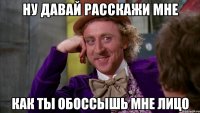 ну давай расскажи мне как ты обоссышь мне лицо