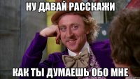 ну давай расскажи как ты думаешь обо мне