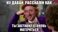 Ну давай, расскажи как ты заставил её вновь материться