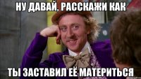 Ну давай, расскажи как ты заставил её материться