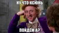 Ну что Ксюнь ПОЙДЁМ А?