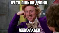 ну ти лінива дупка.. аххахахаха