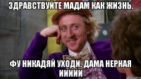 ЗДРАВСТВУЙТЕ МАДАМ КАК ЖИЗНЬ. ФУ НИКАДЯЙ УХОДИ. ДАМА НЕРНАЯ ИИИИИ