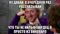 Ну давай, в очередной раз рассказывай что ты не нильфгаардец, а просто из Виковаро