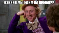 Женяяя,мы едим на лиман??) 