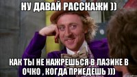 Ну давай расскажи )) Как ты не нажрешься в лазике в очко , когда приедешь )))