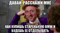 Давай, расскажи мне Как купишь старенькую bmw и будешь ее отделывать