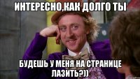 Интересно,как долго ты будешь у меня на странице лазить?))