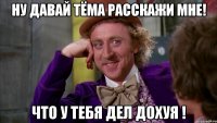 ну давай Тёма расскажи мне! что у тебя дел дохуя !