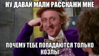 ну давай Мали расскажи мне почему тебе попадаются только козлы
